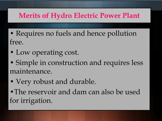Merits of Hydro Electric Power Plant
• Requires no fuels and hence pollution
free.
• Low operating cost.
• Simple in construction and requires less
maintenance.
• Very robust and durable.
•The reservoir and dam can also be used
for irrigation.
 
