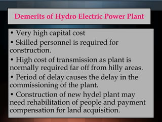 Demerits of Hydro Electric Power Plant
• Very high capital cost
• Skilled personnel is required for
construction.
• High cost of transmission as plant is
normally required far off from hilly areas.
• Period of delay causes the delay in the
commissioning of the plant.
• Construction of new hydel plant may
need rehabilitation of people and payment
compensation for land acquisition.
 