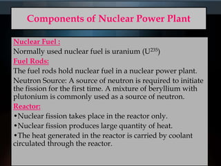 Components of Nuclear Power Plant
Nuclear Fuel :
Normally used nuclear fuel is uranium (U235)
Fuel Rods:
The fuel rods hold nuclear fuel in a nuclear power plant.
Neutron Source: A source of neutron is required to initiate
the fission for the first time. A mixture of beryllium with
plutonium is commonly used as a source of neutron.
Reactor:
•Nuclear fission takes place in the reactor only.
•Nuclear fission produces large quantity of heat.
•The heat generated in the reactor is carried by coolant
circulated through the reactor.
 