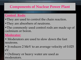 Components of Nuclear Power Plant
Control Rods:
•They are used to control the chain reaction.
•They are absorbers of neutrons.
•The commonly used control rods are made up of
cadmium or boron.
Moderator:
• Moderators are used to slow down the fast
neutrons.
• It reduces 2 MeV to an average velocity of 0.025
eV.
• Ordinary or heavy water are used as
moderators.
 