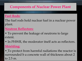Components of Nuclear Power Plant
Fuel Rods:
The fuel rods hold nuclear fuel in a nuclear power
plant.
Neutron Reflectors:
• To prevent the leakage of neutrons to large
extent.
• In PHWR, the moderator itself acts as reflectors.
Shielding:
• To protect from harmful radiations the reactor is
surrounded b a concrete wall of thickness about 2
to 2.5 m.
 