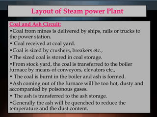 Layout of Steam power Plant
Coal and Ash Circuit:
•Coal from mines is delivered by ships, rails or trucks to
the power station.
• Coal received at coal yard.
•Coal is sized by crushers, breakers etc.,
•The sized coal is stored in coal storage.
•From stock yard, the coal is transferred to the boiler
furnace by means of conveyors, elevators etc.,
• The coal is burnt in the boiler and ash is formed.
•Ash coming out of the furnace will be too hot, dusty and
accompanied by poisonous gases.
• The ash is transferred to the ash storage.
•Generally the ash will be quenched to reduce the
temperature and the dust content.
 