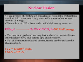 Nuclear Fission
• It is a process of splitting up of nucleus of fissionable material like
uranium into two or more fragments with release of enormous
amount of energy.
•The nucleus of U235 is bombarded with high energy neutrons
U235+0n1 Ba 141+Kr92+2.50n1+200 MeV energy.
• The neutrons produced are very fast and can be made to fission
other nuclei of U235, thus setting up a chain reaction.
• Out of 2.5 neutrons released one neutron is used to sustain the
chain reaction.
1 eV = 1.6X10-19 joule.
1 MeV = 106 eV
 