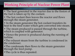 Working Principle of Nuclear Power Plant
• The heat generated in the reactor due to the fission of
the fuel is taken up by the coolant.
• The hot coolant then leaves the reactor and flows
through the steam generator.
• In the steam generator the hot coolant transfers its
heat to the feed water which gets converted into steam.
• The steam produced is passed through the turbine,
which is coupled with generator.
• Hence the power is produced during the running of
turbine.
•The exhaust steam from the turbine is condensed in
the condenser.
•The condensate then flows to the steam generator
through the feed pump.
•The cycle is thus repeated.
 