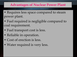 Advantages of Nuclear Power Plant
• Requires less space compared to steam
power plant.
• Fuel required is negligible compared to
coal requirement.
• Fuel transport cost is less.
• Reliable in operation.
• Cost of erection is less.
• Water required is very less.
 