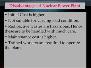 Disadvantages of Nuclear Power Plant
• Initial Cost is higher.
• Not suitable for varying load condition.
• Radioactive wastes are hazardous. Hence
these are to be handled with much care.
• Maintenance cost is higher.
• Trained workers are required to operate
the plant.
 