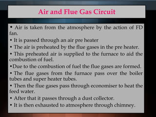 Air and Flue Gas Circuit
• Air is taken from the atmosphere by the action of FD
fan.
• It is passed through an air pre heater
• The air is preheated by the flue gases in the pre heater.
• This preheated air is supplied to the furnace to aid the
combustion of fuel.
•Due to the combustion of fuel the flue gases are formed.
• The flue gases from the furnace pass over the boiler
tubes and super heater tubes.
• Then the flue gases pass through economiser to heat the
feed water.
• After that it passes through a dust collector.
• It is then exhausted to atmosphere through chimney.
 