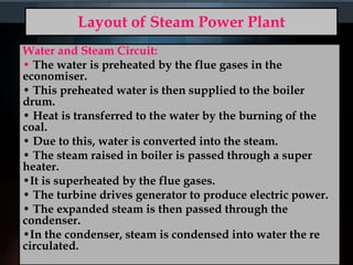 Layout of Steam Power Plant
Water and Steam Circuit:
• The water is preheated by the flue gases in the
economiser.
• This preheated water is then supplied to the boiler
drum.
• Heat is transferred to the water by the burning of the
coal.
• Due to this, water is converted into the steam.
• The steam raised in boiler is passed through a super
heater.
•It is superheated by the flue gases.
• The turbine drives generator to produce electric power.
• The expanded steam is then passed through the
condenser.
•In the condenser, steam is condensed into water the re
circulated.
 