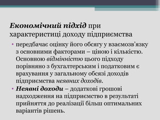 Економічний підхід при
характеристиці доходу підприємства
• передбачає оцінку його обсягу у взаємозв’язку
з основними факторами – ціною і кількістю.
Основною відмінністю цього підходу
порівняно з бухгалтерським і податковим є
врахування у загальному обсязі доходів
підприємства неявних доходів.
• Неявні доходи – додаткові грошові
надходження на підприємство в результаті
прийняття до реалізації більш оптимальних
варіантів рішень.
 