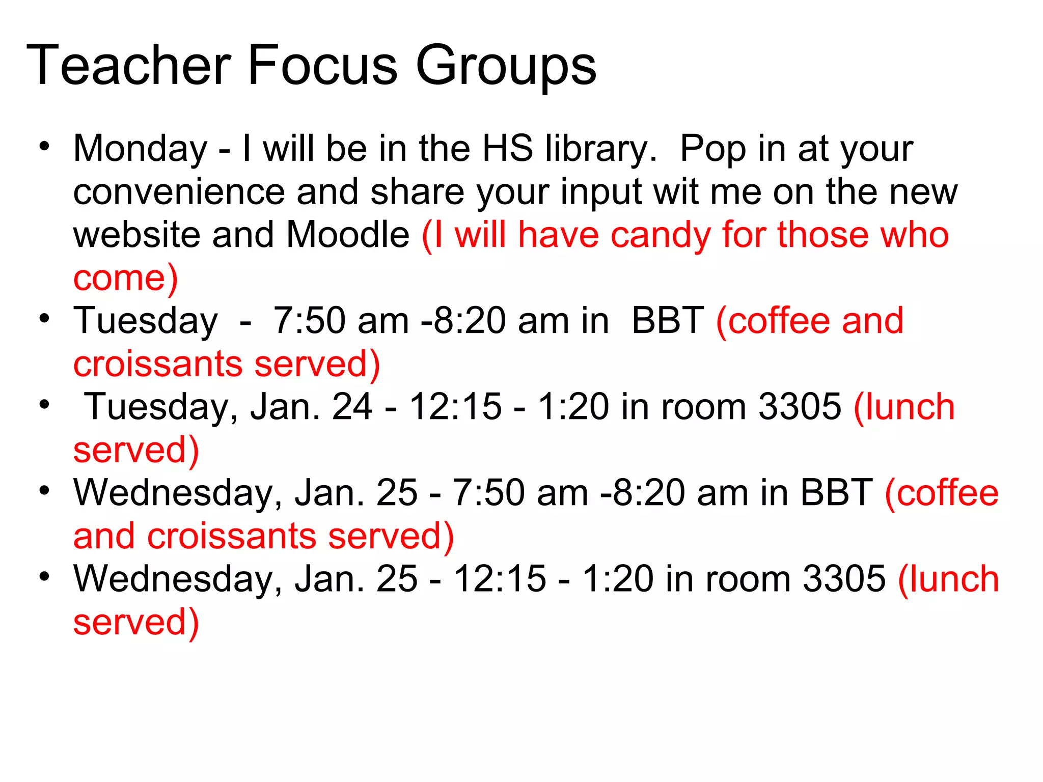 Teacher Focus Groups
• Monday - I will be in the HS library. Pop in at your
  convenience and share your input wit me on the new
  website and Moodle (I will have candy for those who
  come)
• Tuesday - 7:50 am -8:20 am in BBT (coffee and
  croissants served)
• Tuesday, Jan. 24 - 12:15 - 1:20 in room 3305 (lunch
  served)
• Wednesday, Jan. 25 - 7:50 am -8:20 am in BBT (coffee
  and croissants served)
• Wednesday, Jan. 25 - 12:15 - 1:20 in room 3305 (lunch
  served)
 