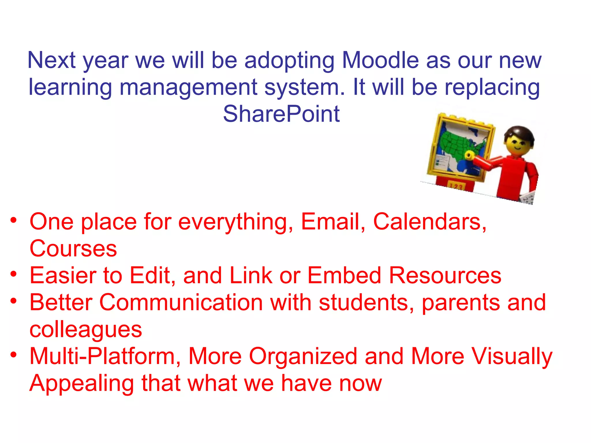 Next year we will be adopting Moodle as our new
 learning management system. It will be replacing
                    SharePoint



• One place for everything, Email, Calendars,
  Courses
• Easier to Edit, and Link or Embed Resources
• Better Communication with students, parents and
  colleagues
• Multi-Platform, More Organized and More Visually
  Appealing that what we have now
 