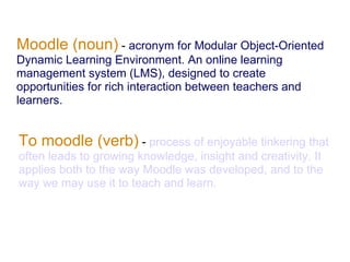 Moodle (noun) - acronym for Modular Object-Oriented
Dynamic Learning Environment. An online learning
management system (LMS), designed to create
opportunities for rich interaction between teachers and
learners.


To moodle (verb) - process of enjoyable tinkering that
often leads to growing knowledge, insight and creativity. It
applies both to the way Moodle was developed, and to the
way we may use it to teach and learn.
 