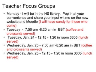 Teacher Focus Groups
• Monday - I will be in the HS library. Pop in at your
  convenience and share your input wit me on the new
  website and Moodle (I will have candy for those who
  come)
• Tuesday - 7:50 am -8:20 am in BBT (coffee and
  croissants served)
• Tuesday, Jan. 24 - 12:15 - 1:20 in room 3305 (lunch
  served)
• Wednesday, Jan. 25 - 7:50 am -8:20 am in BBT (coffee
  and croissants served)
• Wednesday, Jan. 25 - 12:15 - 1:20 in room 3305 (lunch
  served)
 
