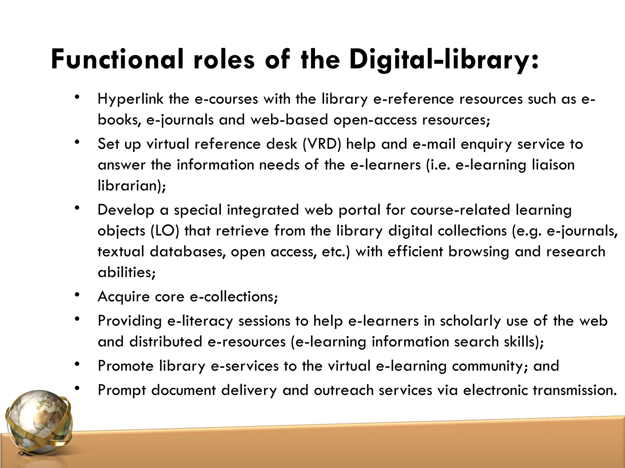 Functional roles of the Digital-library:
• Hyperlink the e-courses with the library e-reference resources such as e-
books, e-journals and web-based open-access resources;
• Set up virtual reference desk (VRD) help and e-mail enquiry service to
answer the information needs of the e-learners (i.e. e-learning liaison
librarian);
• Develop a special integrated web portal for course-related learning
objects (LO) that retrieve from the library digital collections (e.g. e-journals,
textual databases, open access, etc.) with efficient browsing and research
abilities;
• Acquire core e-collections;
• Providing e-literacy sessions to help e-learners in scholarly use of the web
and distributed e-resources (e-learning information search skills);
• Promote library e-services to the virtual e-learning community; and
• Prompt document delivery and outreach services via electronic transmission.
 