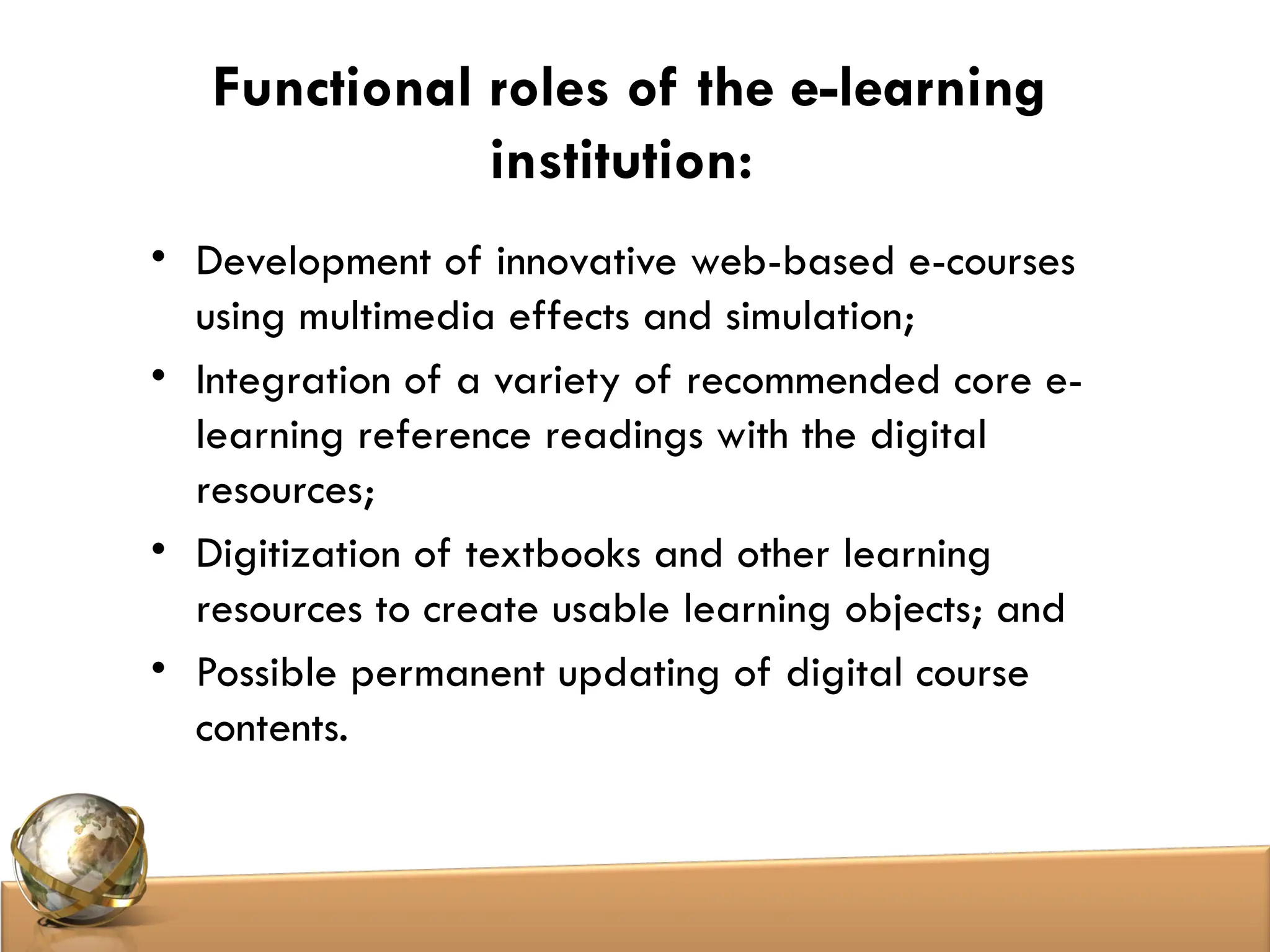Functional roles of the e-learning
institution:
• Development of innovative web-based e-courses
using multimedia effects and simulation;
• Integration of a variety of recommended core e-
learning reference readings with the digital
resources;
• Digitization of textbooks and other learning
resources to create usable learning objects; and
• Possible permanent updating of digital course
contents.
 