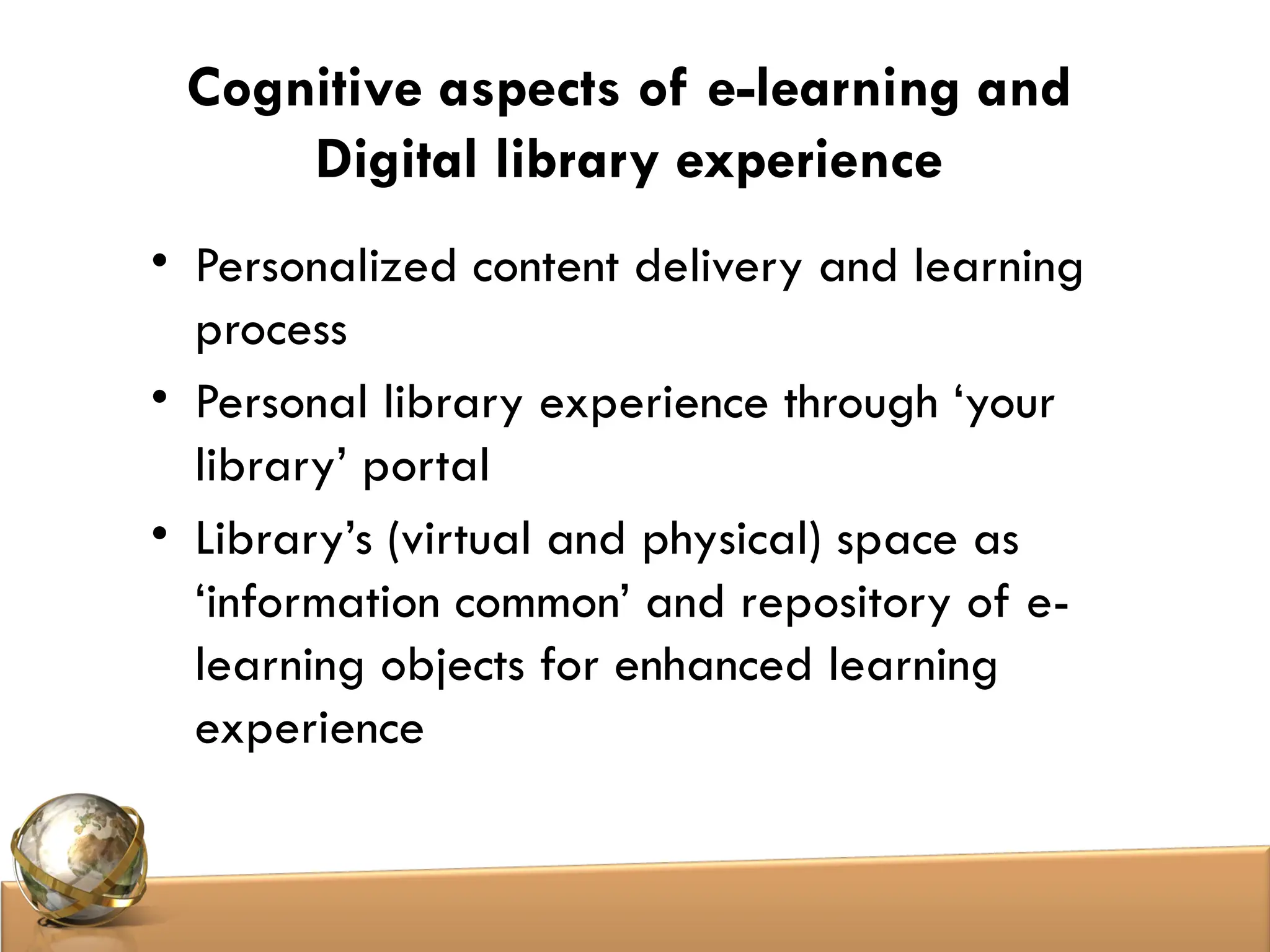 Cognitive aspects of e-learning and
Digital library experience
• Personalized content delivery and learning
process
• Personal library experience through ‘your
library’ portal
• Library’s (virtual and physical) space as
‘information common’ and repository of e-
learning objects for enhanced learning
experience
 