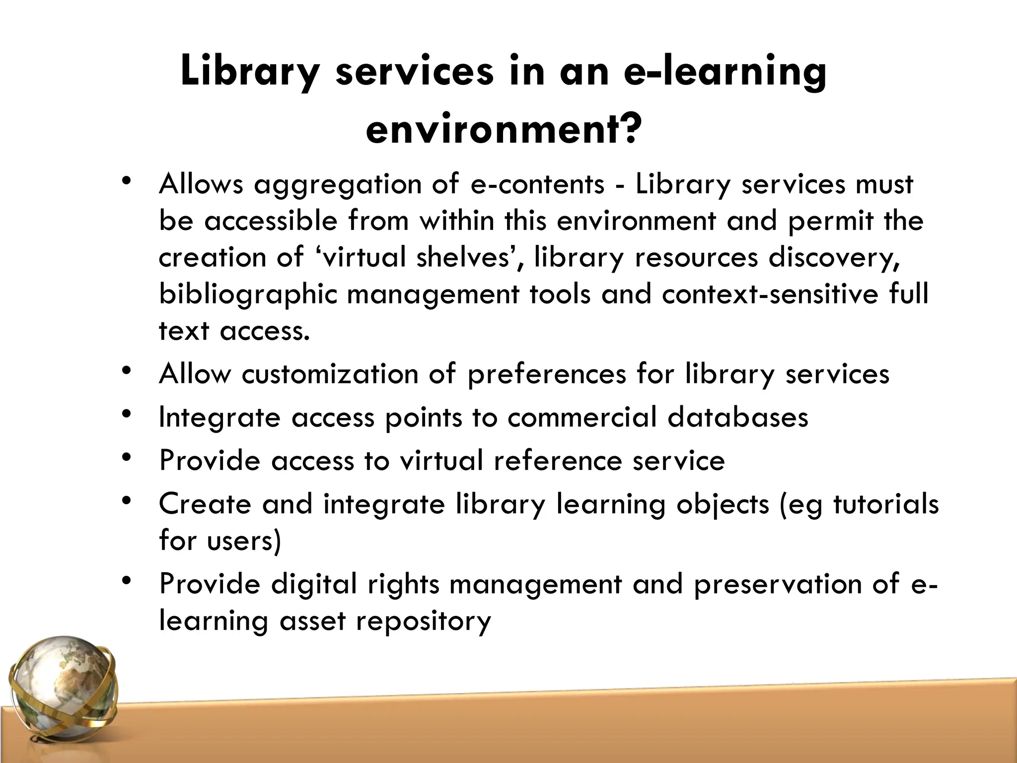 Library services in an e-learning
environment?
• Allows aggregation of e-contents - Library services must
be accessible from within this environment and permit the
creation of ‘virtual shelves’, library resources discovery,
bibliographic management tools and context-sensitive full
text access.
• Allow customization of preferences for library services
• Integrate access points to commercial databases
• Provide access to virtual reference service
• Create and integrate library learning objects (eg tutorials
for users)
• Provide digital rights management and preservation of e-
learning asset repository
 
