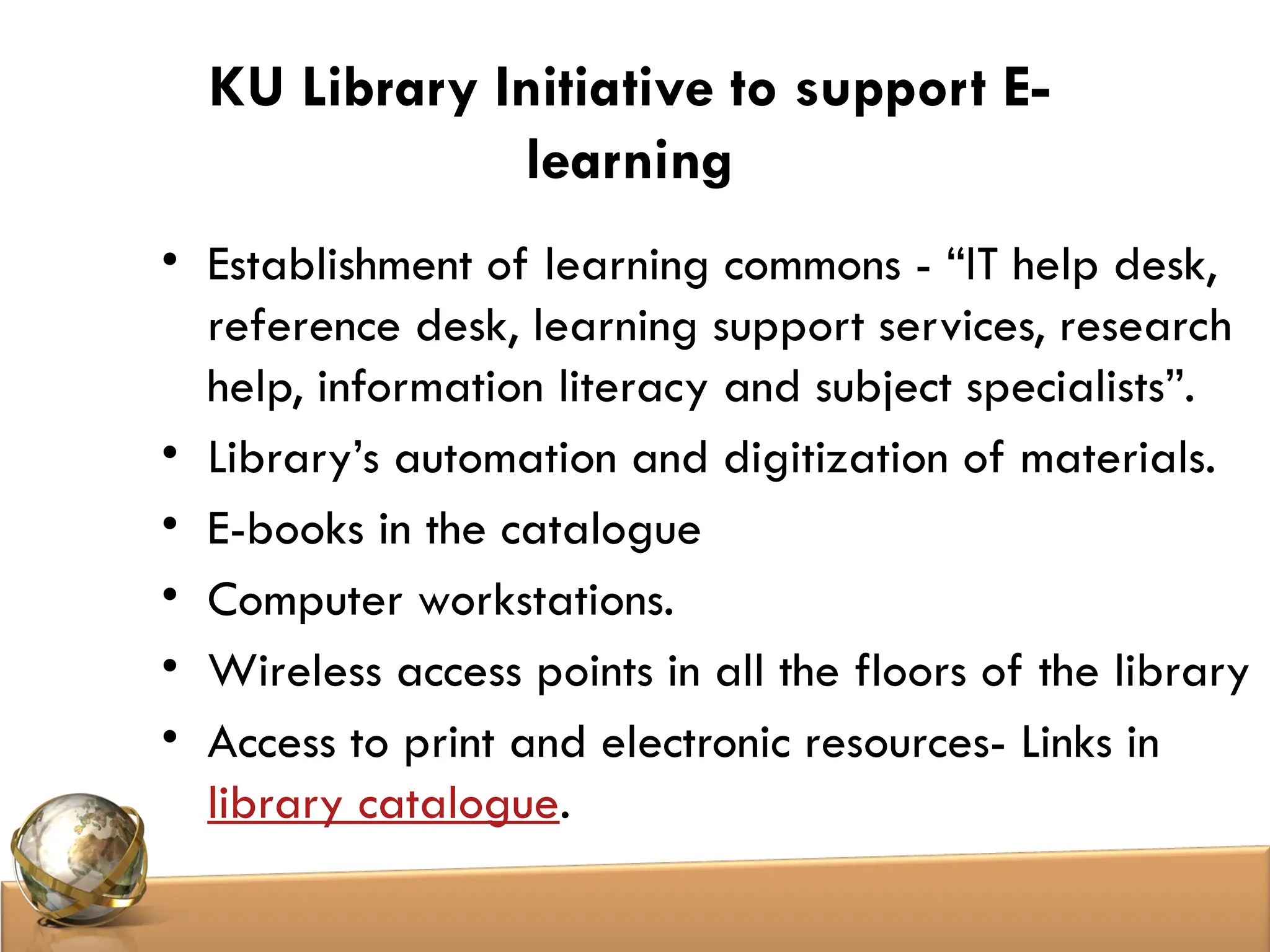 KU Library Initiative to support E-
learning
• Establishment of learning commons - “IT help desk,
reference desk, learning support services, research
help, information literacy and subject specialists”.
• Library’s automation and digitization of materials.
• E-books in the catalogue
• Computer workstations.
• Wireless access points in all the floors of the library
• Access to print and electronic resources- Links in
library catalogue.
 