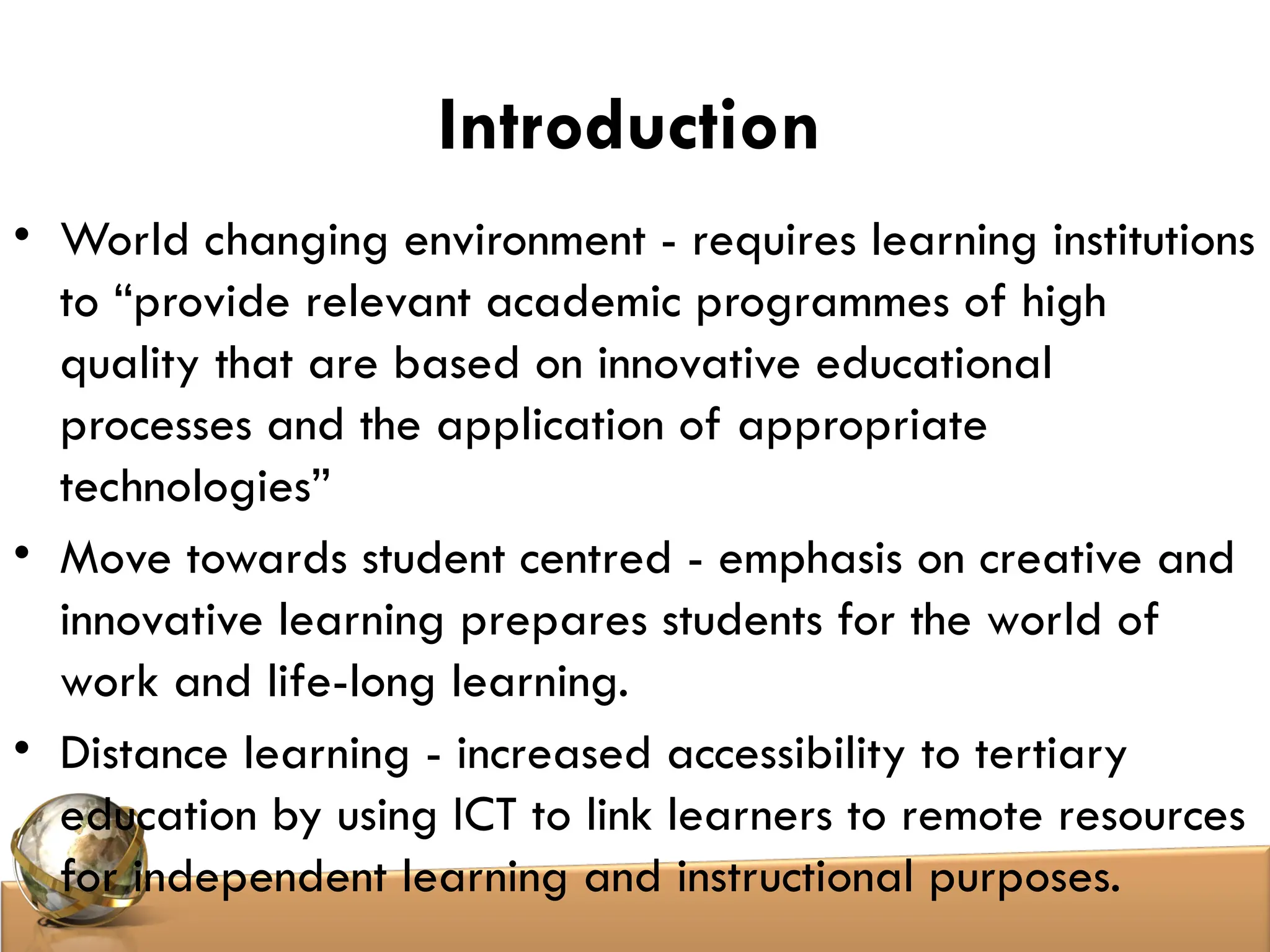 Introduction
• World changing environment - requires learning institutions
to “provide relevant academic programmes of high
quality that are based on innovative educational
processes and the application of appropriate
technologies”
• Move towards student centred - emphasis on creative and
innovative learning prepares students for the world of
work and life-long learning.
• Distance learning - increased accessibility to tertiary
education by using ICT to link learners to remote resources
for independent learning and instructional purposes.
 