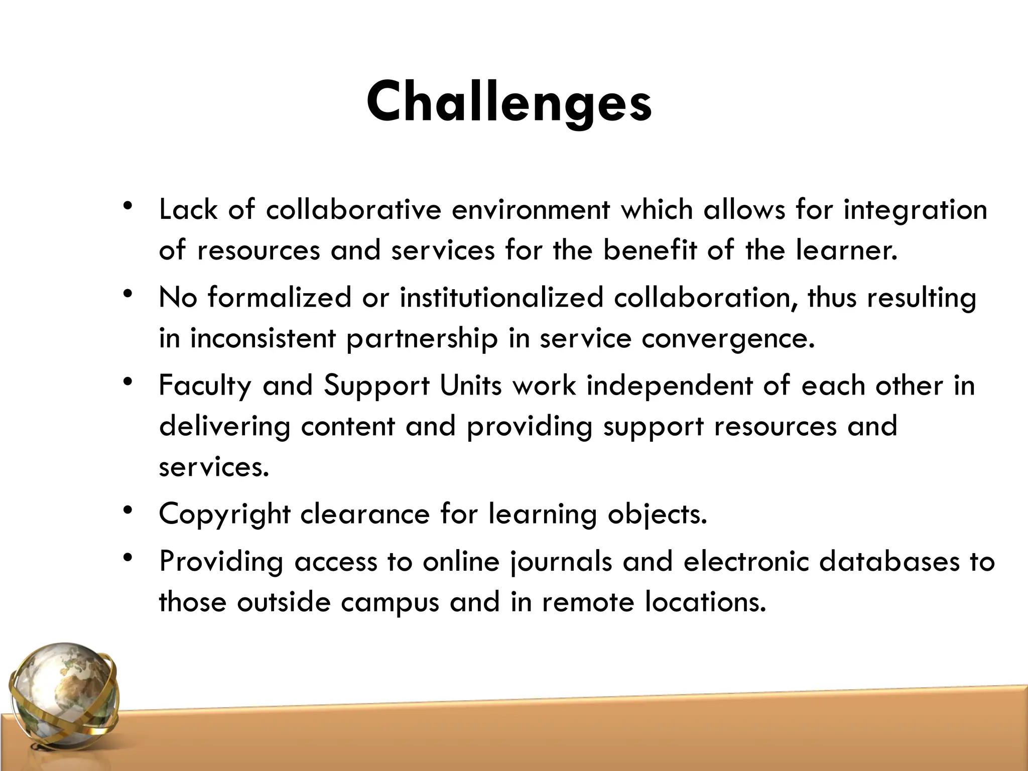 Challenges
• Lack of collaborative environment which allows for integration
of resources and services for the benefit of the learner.
• No formalized or institutionalized collaboration, thus resulting
in inconsistent partnership in service convergence.
• Faculty and Support Units work independent of each other in
delivering content and providing support resources and
services.
• Copyright clearance for learning objects.
• Providing access to online journals and electronic databases to
those outside campus and in remote locations.
 