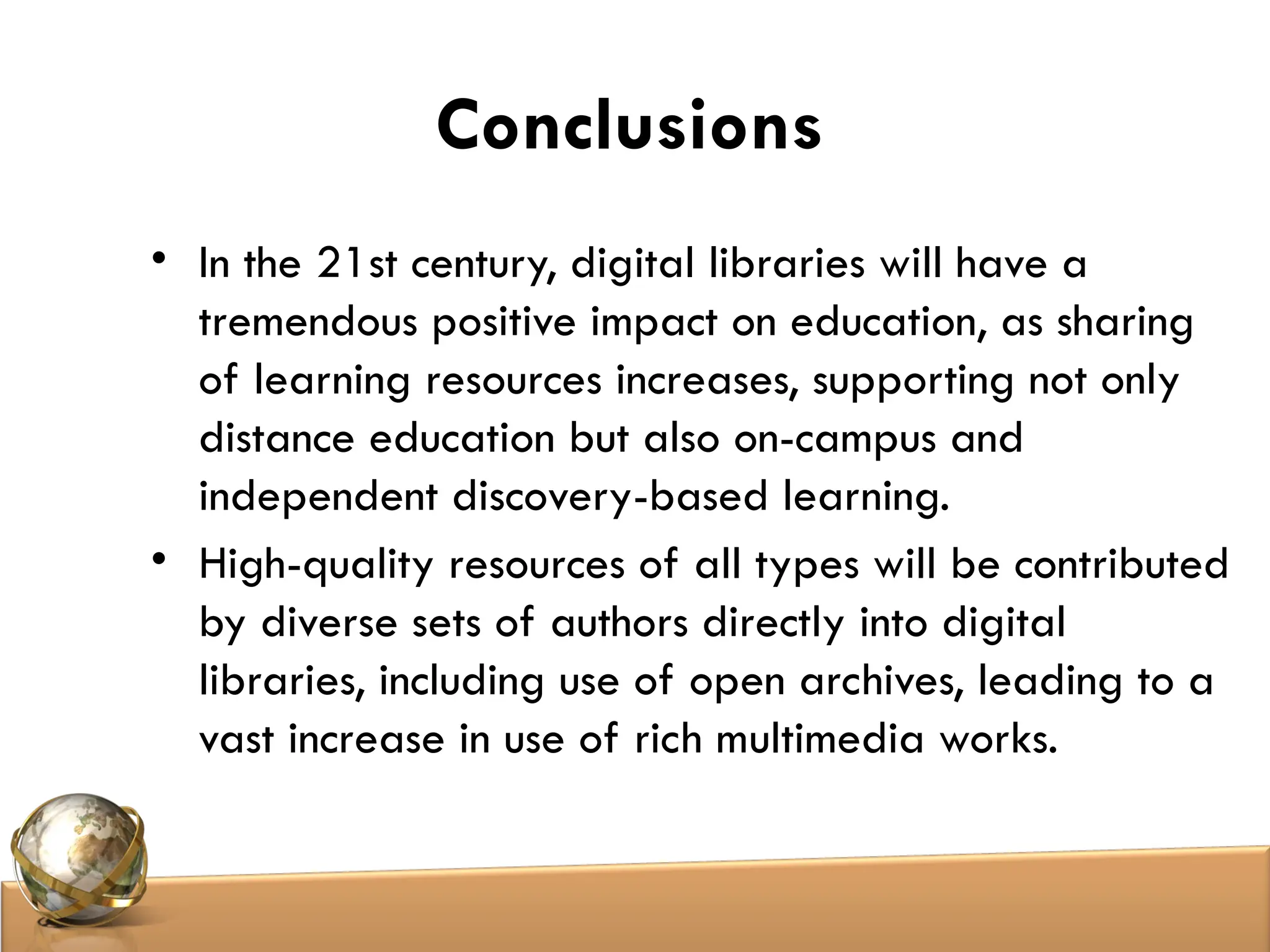 Conclusions
• In the 21st century, digital libraries will have a
tremendous positive impact on education, as sharing
of learning resources increases, supporting not only
distance education but also on-campus and
independent discovery-based learning.
• High-quality resources of all types will be contributed
by diverse sets of authors directly into digital
libraries, including use of open archives, leading to a
vast increase in use of rich multimedia works.
 