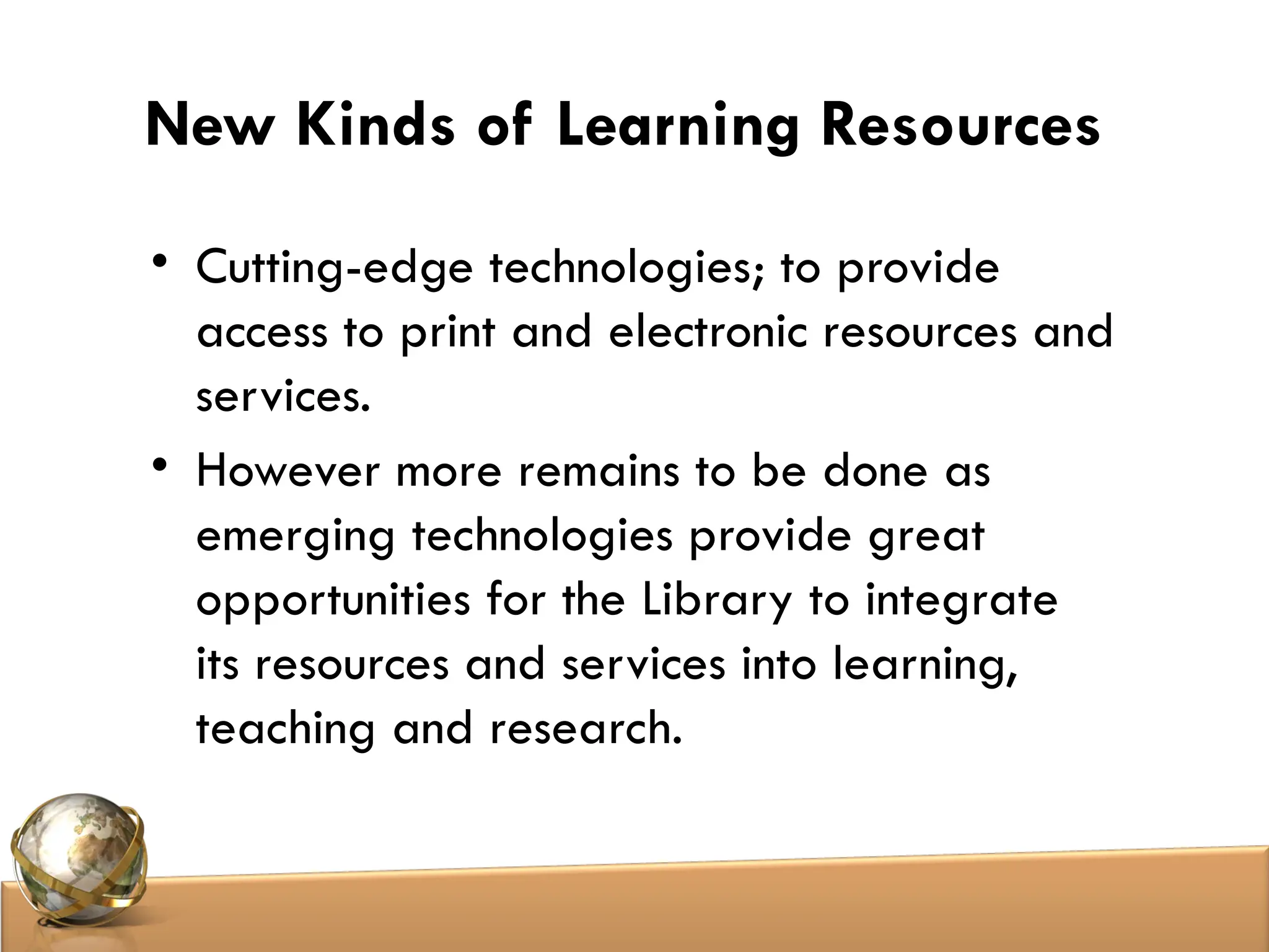 New Kinds of Learning Resources
• Cutting-edge technologies; to provide
access to print and electronic resources and
services.
• However more remains to be done as
emerging technologies provide great
opportunities for the Library to integrate
its resources and services into learning,
teaching and research.
 