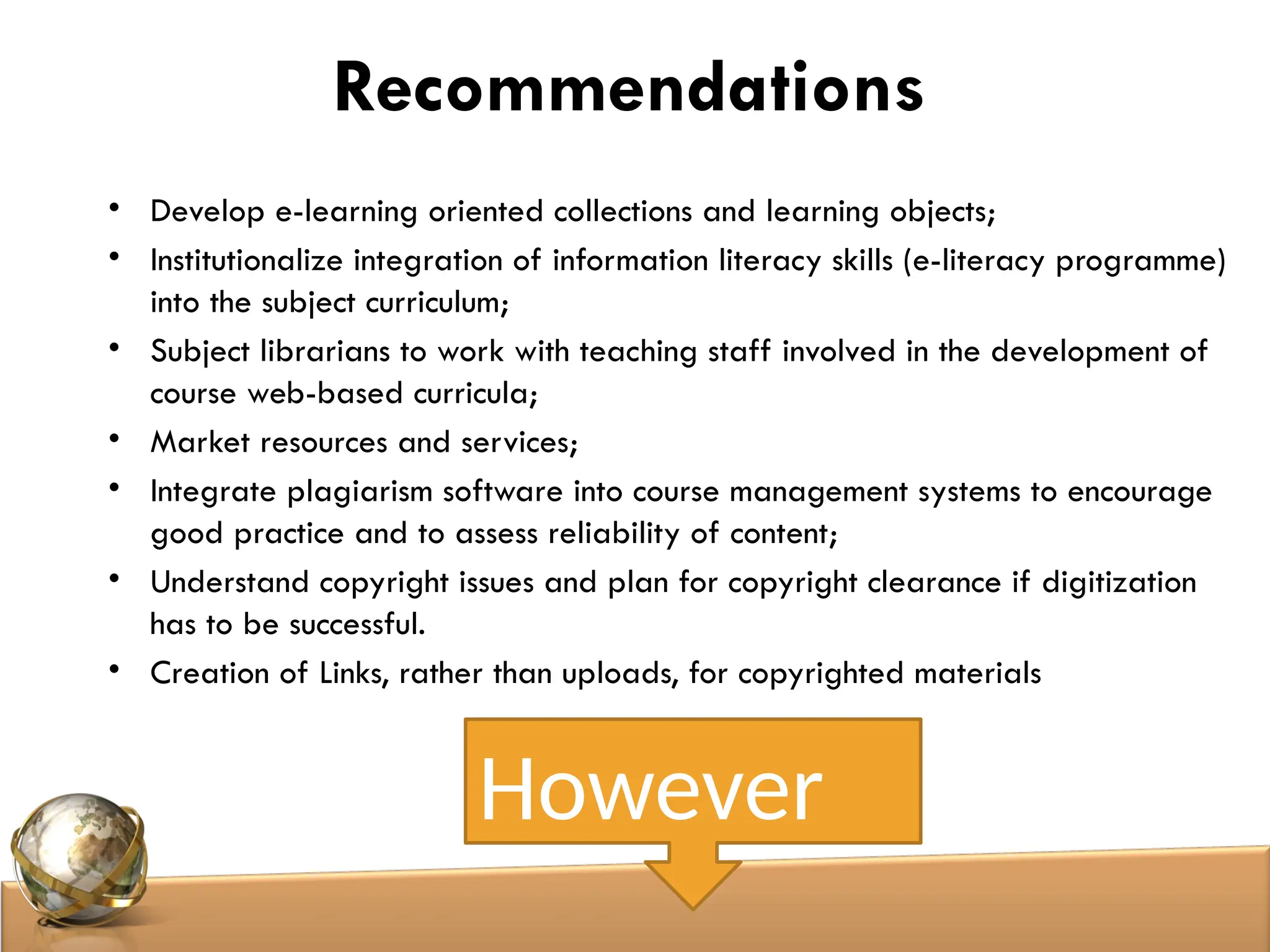 Recommendations
• Develop e-learning oriented collections and learning objects;
• Institutionalize integration of information literacy skills (e-literacy programme)
into the subject curriculum;
• Subject librarians to work with teaching staff involved in the development of
course web-based curricula;
• Market resources and services;
• Integrate plagiarism software into course management systems to encourage
good practice and to assess reliability of content;
• Understand copyright issues and plan for copyright clearance if digitization
has to be successful.
• Creation of Links, rather than uploads, for copyrighted materials
However
 
