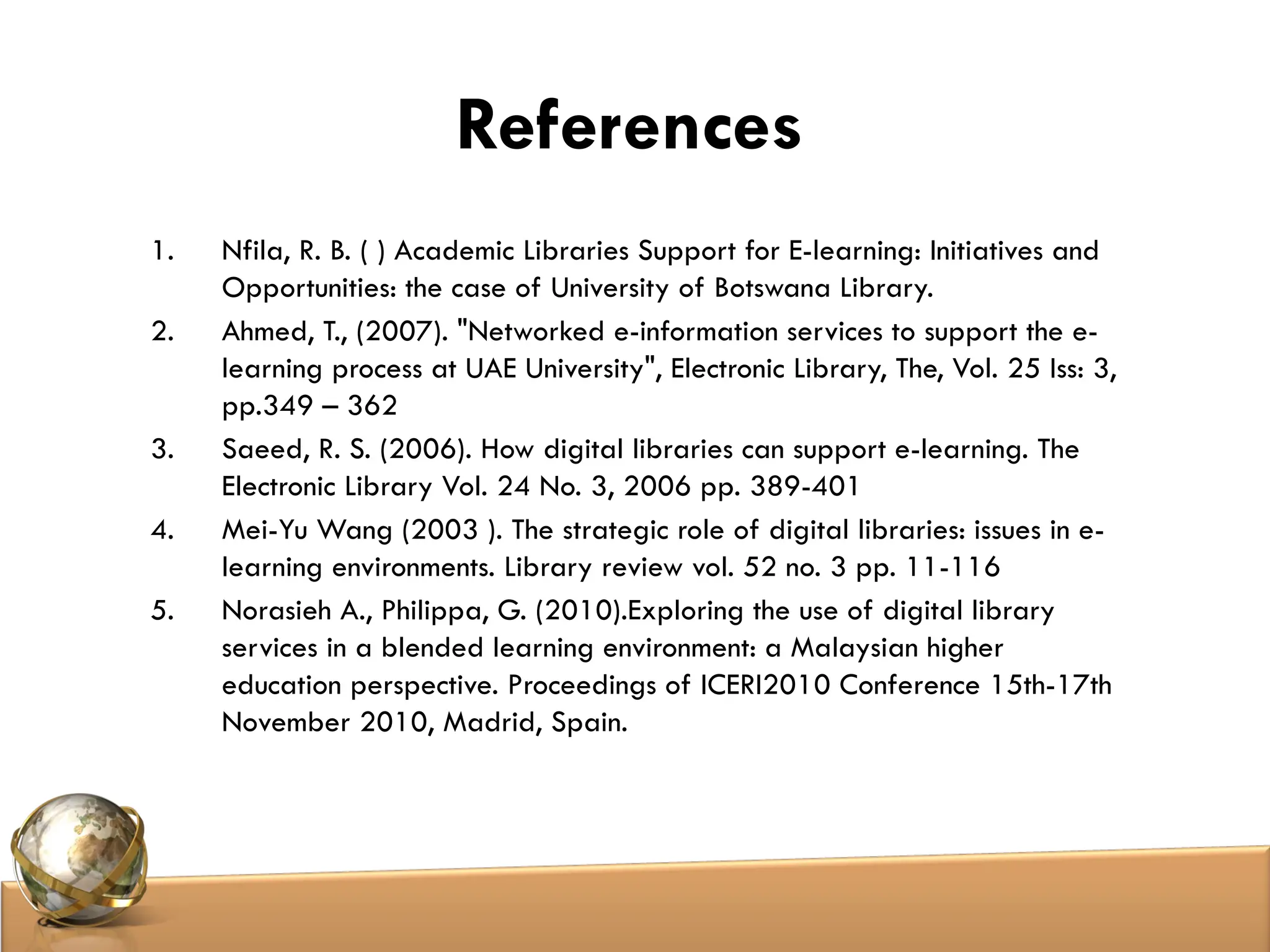References
1. Nfila, R. B. ( ) Academic Libraries Support for E-learning: Initiatives and
Opportunities: the case of University of Botswana Library.
2. Ahmed, T., (2007). "Networked e-information services to support the e-
learning process at UAE University", Electronic Library, The, Vol. 25 Iss: 3,
pp.349 – 362
3. Saeed, R. S. (2006). How digital libraries can support e-learning. The
Electronic Library Vol. 24 No. 3, 2006 pp. 389-401
4. Mei-Yu Wang (2003 ). The strategic role of digital libraries: issues in e-
learning environments. Library review vol. 52 no. 3 pp. 11-116
5. Norasieh A., Philippa, G. (2010).Exploring the use of digital library
services in a blended learning environment: a Malaysian higher
education perspective. Proceedings of ICERI2010 Conference 15th-17th
November 2010, Madrid, Spain.
 