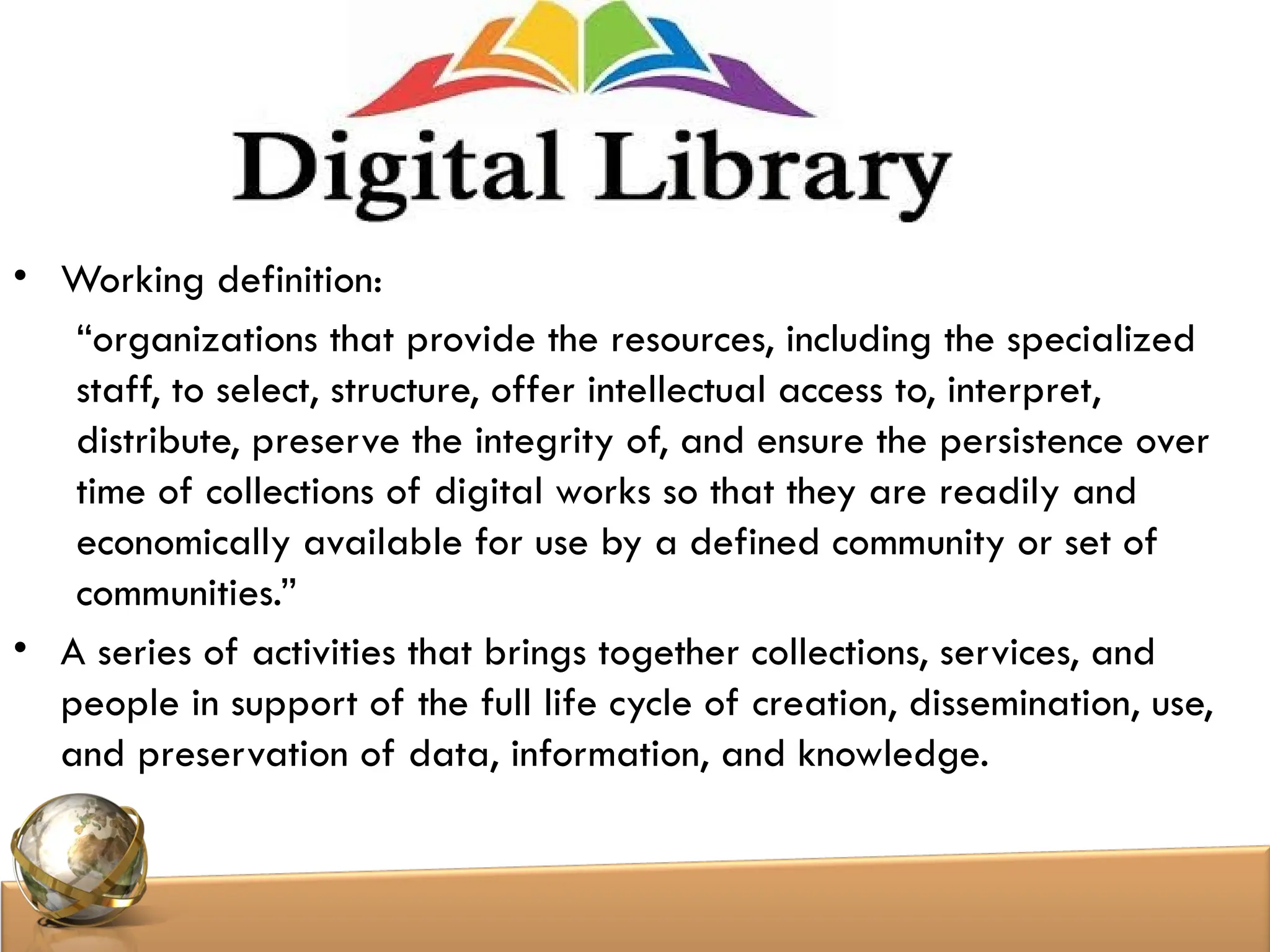 • Working definition:
“organizations that provide the resources, including the specialized
staff, to select, structure, offer intellectual access to, interpret,
distribute, preserve the integrity of, and ensure the persistence over
time of collections of digital works so that they are readily and
economically available for use by a defined community or set of
communities.”
• A series of activities that brings together collections, services, and
people in support of the full life cycle of creation, dissemination, use,
and preservation of data, information, and knowledge.
 