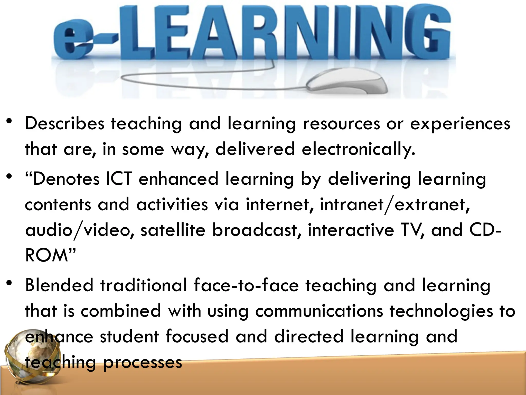 • Describes teaching and learning resources or experiences
that are, in some way, delivered electronically.
• “Denotes ICT enhanced learning by delivering learning
contents and activities via internet, intranet/extranet,
audio/video, satellite broadcast, interactive TV, and CD-
ROM”
• Blended traditional face-to-face teaching and learning
that is combined with using communications technologies to
enhance student focused and directed learning and
teaching processes
 