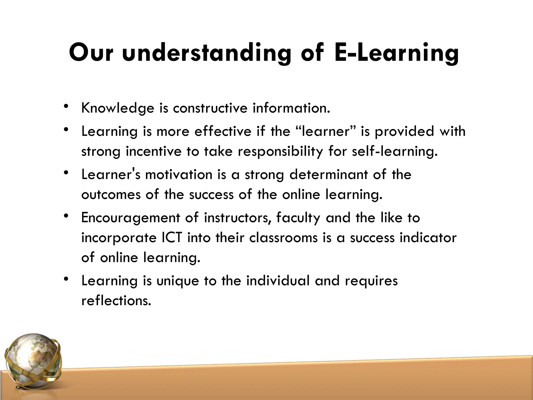 Our understanding of E-Learning
• Knowledge is constructive information.
• Learning is more effective if the “learner” is provided with
strong incentive to take responsibility for self-learning.
• Learner's motivation is a strong determinant of the
outcomes of the success of the online learning.
• Encouragement of instructors, faculty and the like to
incorporate ICT into their classrooms is a success indicator
of online learning.
• Learning is unique to the individual and requires
reflections.
 