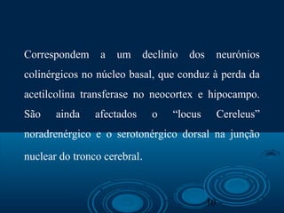 10
Correspondem a um declínio dos neurónios
colinérgicos no núcleo basal, que conduz à perda da
acetilcolina transferase no neocortex e hipocampo.
São ainda afectados o “locus Cereleus”
noradrenérgico e o serotonérgico dorsal na junção
nuclear do tronco cerebral.
 