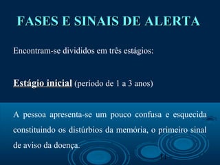 11
FASES E SINAIS DE ALERTAFASES E SINAIS DE ALERTA
Encontram-se divididos em três estágios:
Estágio inicialEstágio inicial (período de 1 a 3 anos)
A pessoa apresenta-se um pouco confusa e esquecida
constituindo os distúrbios da memória, o primeiro sinal
de aviso da doença.
 
