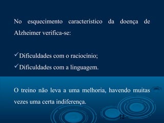 12
No esquecimento característico da doença de
Alzheimer verifica-se:
Dificuldades com o raciocínio;
Dificuldades com a linguagem.
O treino não leva a uma melhoria, havendo muitas
vezes uma certa indiferença.
 