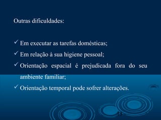13
Outras dificuldades:
 Em executar as tarefas domésticas;
 Em relação à sua higiene pessoal;
 Orientação espacial é prejudicada fora do seu
ambiente familiar;
 Orientação temporal pode sofrer alterações.
 
