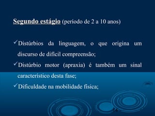 14
Segundo estágioSegundo estágio (período de 2 a 10 anos)
Distúrbios da linguagem, o que origina um
discurso de difícil compreensão;
Distúrbio motor (apraxia) é também um sinal
característico desta fase;
Dificuldade na mobilidade física;
 