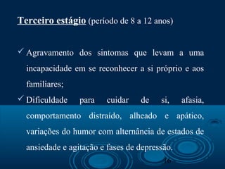 16
Terceiro estágio (período de 8 a 12 anos)
 Agravamento dos sintomas que levam a uma
incapacidade em se reconhecer a si próprio e aos
familiares;
 Dificuldade para cuidar de si, afasia,
comportamento distraído, alheado e apático,
variações do humor com alternância de estados de
ansiedade e agitação e fases de depressão.
 