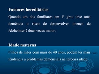20
Factores hereditários
Quando um dos familiares em 1º grau teve uma
demência o risco de desenvolver doença de
Alzheimer é duas vezes maior;
Idade materna
Filhos de mães com mais de 40 anos, podem ter mais
tendência a problemas demenciais na terceira idade;
 