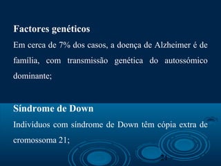 21
Factores genéticos
Em cerca de 7% dos casos, a doença de Alzheimer é de
família, com transmissão genética do autossómico
dominante;
Síndrome de Down
Indivíduos com síndrome de Down têm cópia extra de
cromossoma 21;
 