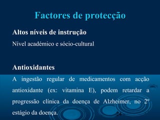 24
Factores de protecçãoFactores de protecção
Altos níveis de instrução
Nível académico e sócio-cultural
Antioxidantes
A ingestão regular de medicamentos com acção
antioxidante (ex: vitamina E), podem retardar a
progressão clínica da doença de Alzheimer, no 2º
estágio da doença.
 