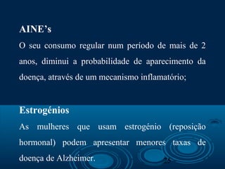 25
AINE’s
O seu consumo regular num período de mais de 2
anos, diminui a probabilidade de aparecimento da
doença, através de um mecanismo inflamatório;
Estrogénios
As mulheres que usam estrogénio (reposição
hormonal) podem apresentar menores taxas de
doença de Alzheimer.
 