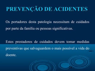 29
PREVENÇÃO DE ACIDENTESPREVENÇÃO DE ACIDENTES
Os portadores desta patologia necessitam de cuidados
por parte da família ou pessoas significativas.
Estes prestadores de cuidados devem tomar medidas
preventivas que salvaguardem o mais possível a vida do
doente.
 