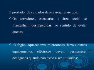 30
O prestador de cuidados deve assegurar-se que:
 Os corredores, escadarias e área social se
mantenham desimpedidas, no sentido de evitar
quedas;
 O fogão, aquecedores, microondas, ferro e outros
equipamentos eléctricos devem permanecer
desligados quando não estão a ser utilizados;
 