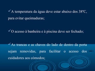 31
A temperatura da água deve estar abaixo dos 38ºC,
para evitar queimaduras;
O acesso à banheira e à piscina deve ser fechado;
As trancas e as chaves do lado de dentro da porta
sejam removidas, para facilitar o acesso dos
cuidadores aos cómodos;
 