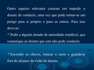 33
Outro aspecto relevante consiste em impedir o
doente de conduzir, uma vez que pode tornar-se um
perigo para si próprio e para os outros. Para isso
deve-se:
Pedir a alguém dotado de autoridade (médico), que
comunique ao doente que este não pode conduzir;
Esconder as chaves, trancar o carro e guardá-lo
fora do alcance da visão do doente.
 