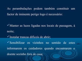 34
As perambulações podem também constituir um
factor de iminente perigo logo é necessário:
Manter as luzes ligadas nos locais de passagem, à
noite;
Instalar trancas difíceis de abrir;
Sensibilizar os vizinhos no sentido de estes
informarem os cuidadores quando encontrarem o
doente sozinho fora de casa;
 