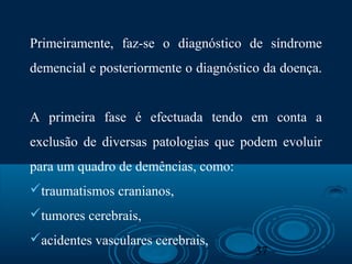 37
Primeiramente, faz-se o diagnóstico de síndrome
demencial e posteriormente o diagnóstico da doença.
A primeira fase é efectuada tendo em conta a
exclusão de diversas patologias que podem evoluir
para um quadro de demências, como:
traumatismos cranianos,
tumores cerebrais,
acidentes vasculares cerebrais,
 