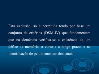 39
Esta exclusão, só é permitida tendo por base um
conjunto de critérios (DSM-IV) que fundamentam
que na demência verifica-se a existência de um
défice de memória, a curto e a longo prazo, e na
identificação de pelo menos um dos sinais:
 