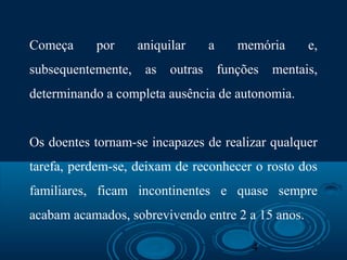 4
Começa por aniquilar a memória e,
subsequentemente, as outras funções mentais,
determinando a completa ausência de autonomia.
Os doentes tornam-se incapazes de realizar qualquer
tarefa, perdem-se, deixam de reconhecer o rosto dos
familiares, ficam incontinentes e quase sempre
acabam acamados, sobrevivendo entre 2 a 15 anos.
 