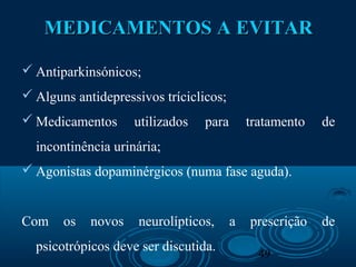 49
MEDICAMENTOS A EVITARMEDICAMENTOS A EVITAR
 Antiparkinsónicos;
 Alguns antidepressivos tríciclicos;
 Medicamentos utilizados para tratamento de
incontinência urinária;
 Agonistas dopaminérgicos (numa fase aguda).
Com os novos neurolípticos, a prescrição de
psicotrópicos deve ser discutida.
 